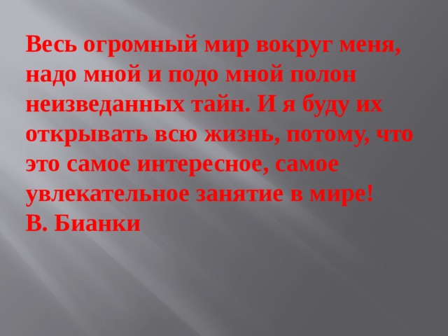 Весь огромный мир вокруг меня, надо мной и подо мной полон неизведанных тайн. И я буду их открывать всю жизнь, потому, что это самое интересное, самое увлекательное занятие в мире!  В. Бианки 