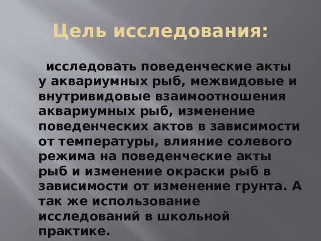 Цель исследования:  исследовать поведенческие акты у аквариумных рыб, межвидовые и внутривидовые взаимоотношения аквариумных рыб, изменение поведенческих актов в зависимости от температуры, влияние солевого режима на поведенческие акты рыб и изменение окраски рыб в зависимости от изменение грунта. А так же использование исследований в школьной практике. 