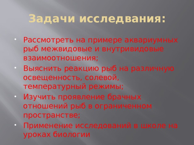 Задачи исследвания: Рассмотреть на примере аквариумных рыб межвидовые и внутривидовые взаимоотношения; Выяснить реакцию рыб на различную освещенность, солевой, температурный режимы; Изучить проявление брачных отношений рыб в ограниченном пространстве; Применение исследований в школе на уроках биологии 