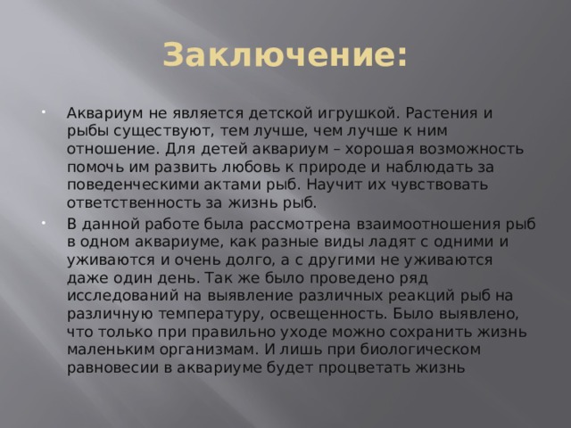 Заключение: Аквариум не является детской игрушкой. Растения и рыбы существуют, тем лучше, чем лучше к ним отношение.  Для детей аквариум – хорошая возможность помочь им развить любовь к природе и наблюдать за поведенческими актами рыб. Научит их чувствовать ответственность за жизнь рыб. В данной работе была рассмотрена взаимоотношения рыб в одном аквариуме, как разные виды ладят с одними и уживаются и очень долго, а с другими не уживаются даже один день. Так же было проведено ряд исследований на выявление различных реакций рыб на различную температуру, освещенность. Было выявлено, что только при правильно уходе можно сохранить жизнь маленьким организмам. И лишь при биологическом равновесии в аквариуме будет процветать жизнь 