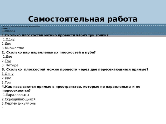 Самостоятельная работа Прямые и плоскости в пространстве. Многогранники Вариант 1 Вопросы 1.Сколько плоскостей можно провести через три точки?   1. Одну 2.Две 3.Множество 2. Сколько пар параллельных плоскостей в кубе?   1.Две 2. Три 3. Четыре 3. Сколько плоскостей можно провести через две пересекающиеся прямые? 1.Одну 2.Две 3.Три 4.Как называются прямые в пространстве, которые не параллельны и не пересекаются? .1.Параллельны 2.Скрещивающиеся 3.Перпендикулярны   