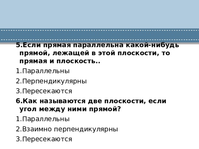 5.Если прямая параллельна какой-нибудь прямой, лежащей в этой плоскости, то прямая и плоскость.. 1.Параллельны 2.Перпендикулярны 3.Пересекаются 6.Как называются две плоскости, если угол между ними прямой? 1.Параллельны 2.Взаимно перпендикулярны 3.Пересекаются 