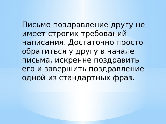 Письмо поздравление другу  не имеет строгих требований написания. Достаточно просто обратиться у другу в начале письма, искренне поздравить его и завершить поздравление одной из стандартных фраз. 