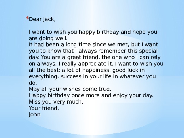 Dear Jack,    I want to wish you happy birthday and hope you are doing well.   It had been a long time since we met, but I want you to know that I always remember this special day. You are a great friend, the one who I can rely on always. I really appreciate it. I want to wish you all the best: a lot of happiness, good luck in everything, success in your life in whatever you do.   May all your wishes come true.   Happy birthday once more and enjoy your day.   Miss you very much.   Your friend,   John 