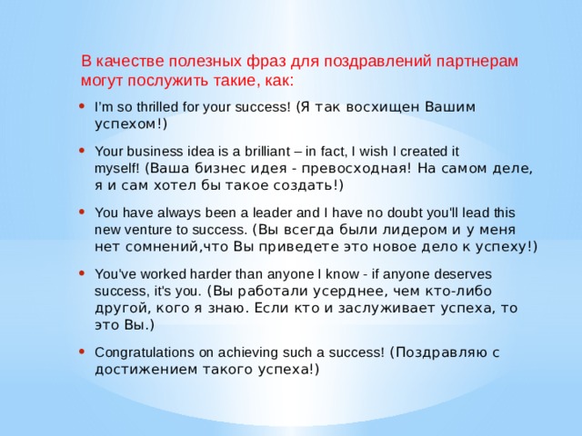 В качестве полезных фраз для поздравлений партнерам могут послужить такие, как: I’m so thrilled for your success!  (Я так восхищен Вашим успехом!) Your business idea is a brilliant – in fact, I wish I created it myself!  (Ваша бизнес идея - превосходная! На самом деле, я и сам хотел бы такое создать!) You have always been a leader and I have no doubt you'll lead this new venture to success.  (Вы всегда были лидером и у меня нет сомнений,что Вы приведете это новое дело к успеху!) You've worked harder than anyone I know - if anyone deserves success, it's you.  (Вы работали усерднее, чем кто-либо другой, кого я знаю. Если кто и заслуживает успеха, то это Вы.) Congratulations on achieving such a success!  (Поздравляю с достижением такого успеха!) 