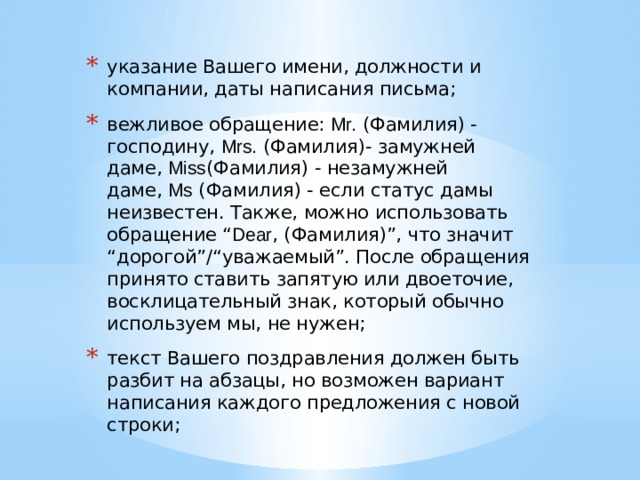 указание Вашего имени, должности и компании, даты написания письма; вежливое обращение:  Mr.  (Фамилия) - господину,  Mrs.  (Фамилия)- замужней даме,  Miss (Фамилия) - незамужней даме,  Ms  (Фамилия) - если статус дамы неизвестен. Также, можно использовать обращение “ Dear , (Фамилия)”, что значит “дорогой”/“уважаемый”. После обращения принято ставить запятую или двоеточие, восклицательный знак, который обычно используем мы, не нужен; текст Вашего поздравления должен быть разбит на абзацы, но возможен вариант написания каждого предложения с новой строки; 