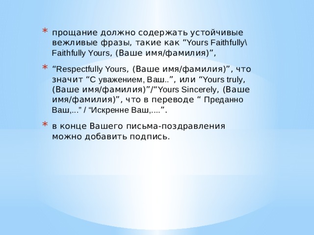 прощание должно содержать устойчивые вежливые фразы, такие как “ Yours Faithfully\ Faithfully Yours , (Ваше имя/фамилия)”, “ Respectfully Yours , (Ваше имя/фамилия)”, что значит “ С уважением, Ваш.. ”, или “ Yours truly , (Ваше имя/фамилия)”/“ Yours Sincerely , (Ваше имя/фамилия)”, что в переводе “  Преданно Ваш,...” / “Искренне Ваш,.... ”. в конце Вашего письма-поздравления можно добавить подпись. 