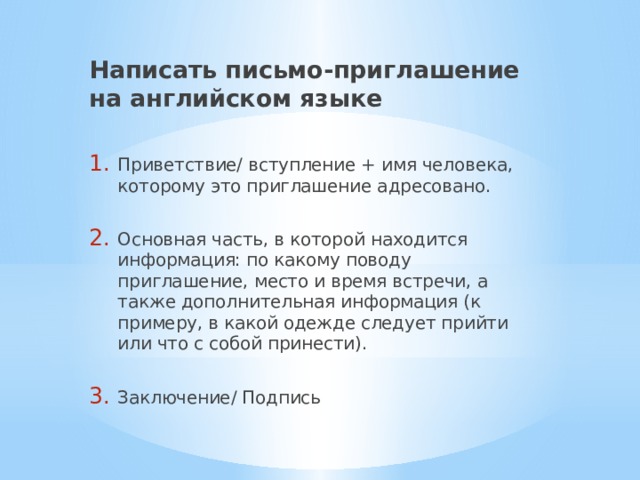 Написать письмо-приглашение на английском языке  Приветствие/ вступление + имя человека, которому это приглашение адресовано. Основная часть, в которой находится информация: по какому поводу приглашение, место и время встречи, а также дополнительная информация (к примеру, в какой одежде следует прийти или что с собой принести). Заключение/ Подпись 