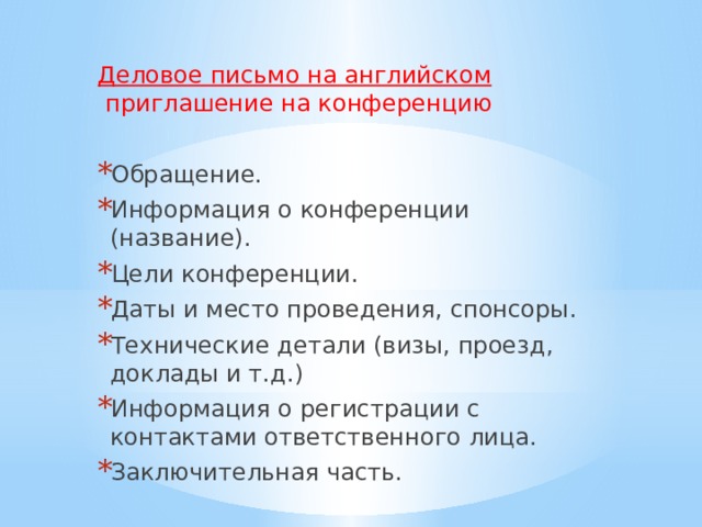 Деловое письмо на английском  приглашение на конференцию Обращение. Информация о конференции (название). Цели конференции. Даты и место проведения, спонсоры. Технические детали (визы, проезд, доклады и т.д.) Информация о регистрации с контактами ответственного лица. Заключительная часть. 