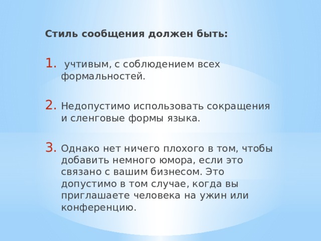 Стиль сообщения должен быть:  учтивым, с соблюдением всех формальностей. Недопустимо использовать сокращения и сленговые формы языка. Однако нет ничего плохого в том, чтобы добавить немного юмора, если это связано с вашим бизнесом. Это допустимо в том случае, когда вы приглашаете человека на ужин или конференцию. 
