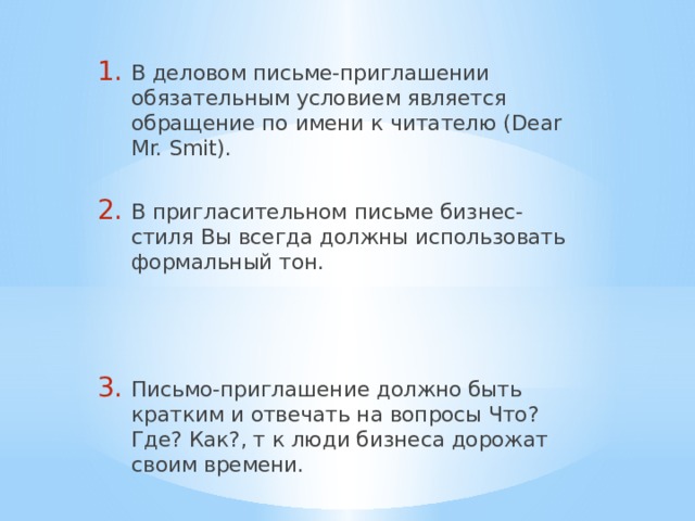 В деловом письме-приглашении обязательным условием является обращение по имени к читателю (Dear Mr. Smit). В пригласительном письме бизнес-стиля Вы всегда должны использовать формальный тон. Письмо-приглашение должно быть кратким и отвечать на вопросы Что? Где? Как?, т к люди бизнеса дорожат своим времени. 