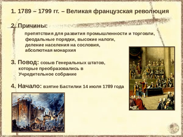 1789 – 1799 гг. – Великая французская революция 2. Причины:  препятствия для развития промышленности и торговли,  феодальные порядки, высокие налоги,  деление населения на сословия,  абсолютная монархия 3. Повод: созыв Генеральных штатов,  которые преобразовались в  Учредительное собрание 4. Начало: взятие Бастилии 14 июля 1789 года 