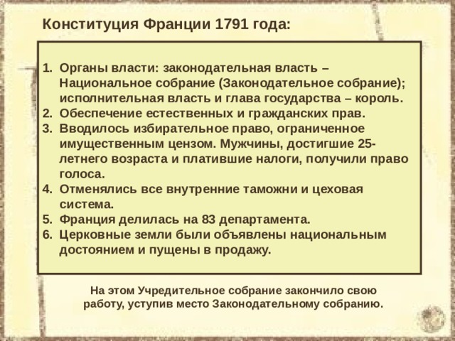 Конституция Франции 1791 года: Органы власти: законодательная власть – Национальное собрание (Законодательное собрание); исполнительная власть и глава государства – король. Обеспечение естественных и гражданских прав. Вводилось избирательное право, ограниченное имущественным цензом. Мужчины, достигшие 25-летнего возраста и платившие налоги, получили право голоса. Отменялись все внутренние таможни и цеховая система. Франция делилась на 83 департамента. Церковные земли были объявлены национальным достоянием и пущены в продажу. На этом Учредительное собрание закончило свою работу, уступив место Законодательному собранию. 