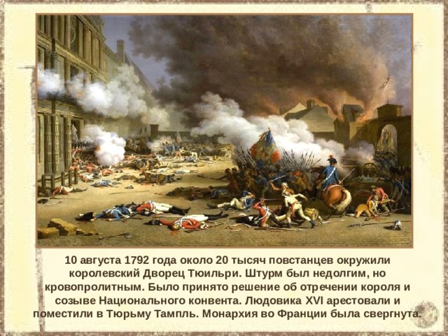 10 августа 1792 года около 20 тысяч повстанцев окружили королевский Дворец Тюильри. Штурм был недолгим, но кровопролитным. Было принято решение об отречении короля и созыве Национального конвента. Людовика XVI арестовали и поместили в Тюрьму Тампль. Монархия во Франции была свергнута. 