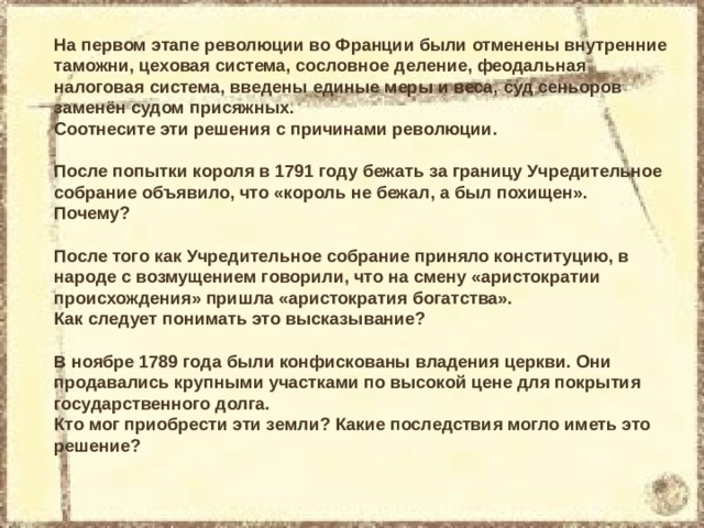 На первом этапе революции во Франции были отменены внутренние таможни, цеховая система, сословное деление, феодальная налоговая система, введены единые меры и веса, суд сеньоров заменён судом присяжных. Соотнесите эти решения с причинами революции. После попытки короля в 1791 году бежать за границу Учредительное собрание объявило, что «король не бежал, а был похищен». Почему? После того как Учредительное собрание приняло конституцию, в народе с возмущением говорили, что на смену «аристократии происхождения» пришла «аристократия богатства». Как следует понимать это высказывание? В ноябре 1789 года были конфискованы владения церкви. Они продавались крупными участками по высокой цене для покрытия государственного долга. Кто мог приобрести эти земли? Какие последствия могло иметь это решение? 