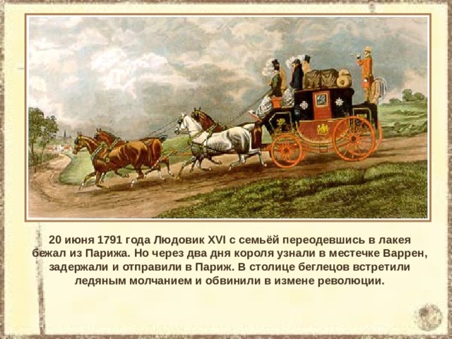 20 июня 1791 года Людовик XVI с семьёй переодевшись в лакея бежал из Парижа. Но через два дня короля узнали в местечке Варрен, задержали и отправили в Париж. В столице беглецов встретили ледяным молчанием и обвинили в измене революции. 