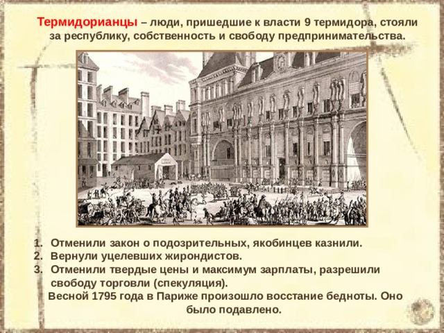 Термидорианцы – люди, пришедшие к власти 9 термидора, стояли за республику, собственность и свободу предпринимательства. Отменили закон о подозрительных, якобинцев казнили. Вернули уцелевших жирондистов. Отменили твердые цены и максимум зарплаты, разрешили свободу торговли (спекуляция). Весной 1795 года в Париже произошло восстание бедноты. Оно было подавлено. 