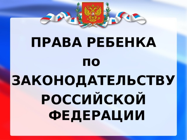  ПРАВА РЕБЕНКА по ЗАКОНОДАТЕЛЬСТВУ РОССИЙСКОЙ ФЕДЕРАЦИИ 