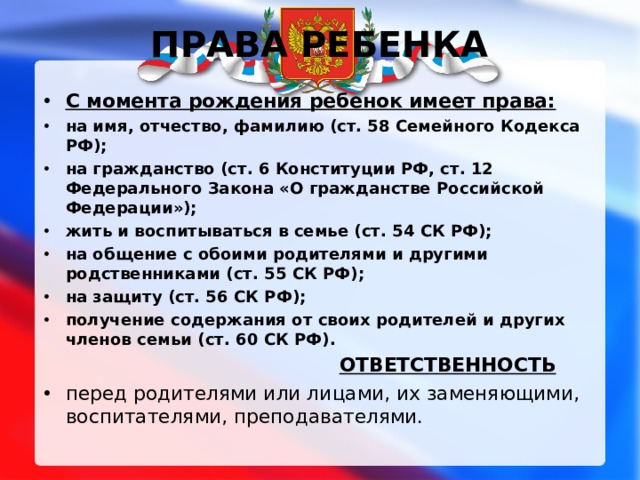  ПРАВА РЕБЕНКА С момента рождения ребенок имеет права: на имя, отчество, фамилию (ст. 58 Семейного Кодекса РФ); на гражданство (ст. 6 Конституции РФ, ст. 12 Федерального Закона «О гражданстве Российской Федерации»); жить и воспитываться в семье (ст. 54 СК РФ); на общение с обоими родителями и другими родственниками (ст. 55 СК РФ); на защиту (ст. 56 СК РФ); получение содержания от своих родителей и других членов семьи (ст. 60 СК РФ).  ОТВЕТСТВЕННОСТЬ перед родителями или лицами, их заменяющими, воспитателями, преподавателями. 