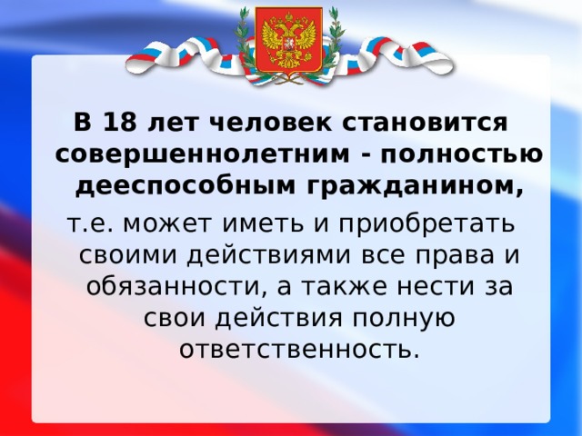  В 18 лет человек становится совершеннолетним - полностью дееспособным гражданином, т.е. может иметь и приобретать своими действиями все права и обязанности, а также нести за свои действия полную ответственность. 