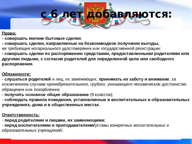 с 6 лет добавляются:   Права: - совершать  мелкие бытовые сделки , - совершать сделки, направленные на безвозмездное получение выгоды,  не требующие нотариального удостоверения или государственной регистрации; - совершать сделки по распоряжению средствами, предоставленными родителями или другими людьми, с согласия родителей для определенной цели или свободного распоряжения .  Обязанности: - слушаться родителей и лиц, их заменяющих, принимать их заботу и внимание , за исключением случаев пренебрежительного, грубого, унижающего человеческое достоинство обращения или оскорбления; - получить основное общее образование (9 классов); - соблюдать правила поведения, установленные в воспитательных и образовательных учреждениях, дома и в общественных местах .  Ответственность:  перед родителями и лицами, их заменяющими ;  перед воспитателями и преподавателями/ уставы конкретных воспитательных и образовательных учреждений/. 