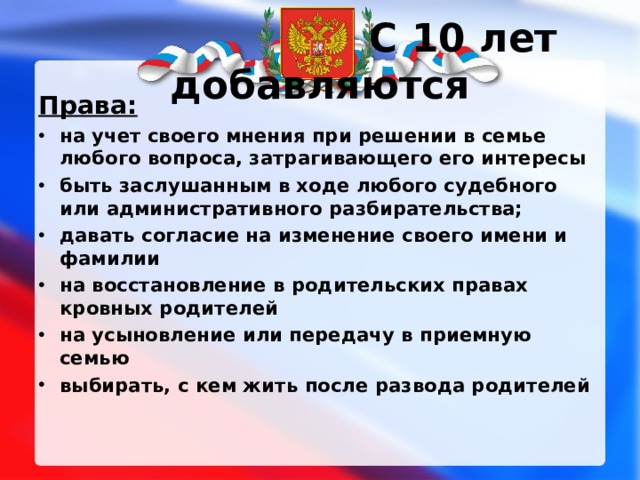 C 10 лет добавляются Права: на учет своего мнения при решении в семье любого вопроса, затрагивающего его интересы быть заслушанным в ходе любого судебного или административного разбирательства; давать согласие на изменение своего имени и фамилии на восстановление в родительских правах кровных родителей на усыновление или передачу в приемную семью выбирать, с кем жить после развода родителей 