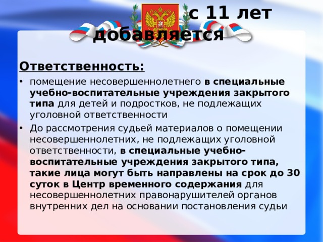  с 11 лет добавляется Ответственность: помещение несовершеннолетнего в специальные учебно-воспитательные учреждения закрытого типа для детей и подростков, не подлежащих уголовной ответственности До рассмотрения судьей материалов о помещении несовершеннолетних, не подлежащих уголовной ответственности, в специальные учебно-воспитательные учреждения закрытого типа, такие лица могут быть направлены на срок до 30 суток в Центр временного содержания для несовершеннолетних правонарушителей органов внутренних дел на основании постановления судьи 
