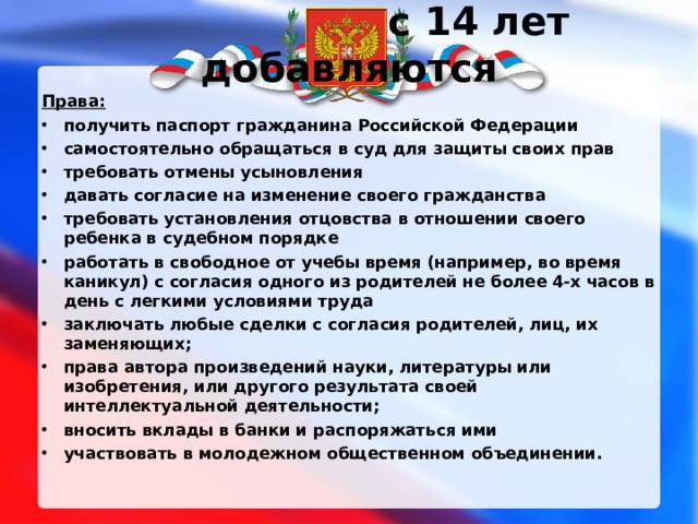 с 14 лет добавляются Права: получить паспорт гражданина Российской Федерации самостоятельно обращаться в суд для защиты своих прав требовать отмены усыновления давать согласие на изменение своего гражданства требовать установления отцовства в отношении своего ребенка в судебном порядке работать в свободное от учебы время (например, во время каникул) с согласия одного из родителей не более 4-х часов в день с легкими условиями труда заключать любые сделки с согласия родителей, лиц, их заменяющих; права автора произведений науки, литературы или изобретения, или другого результата своей интеллектуальной деятельности; вносить вклады в банки и распоряжаться ими участвовать в молодежном общественном объединении. 