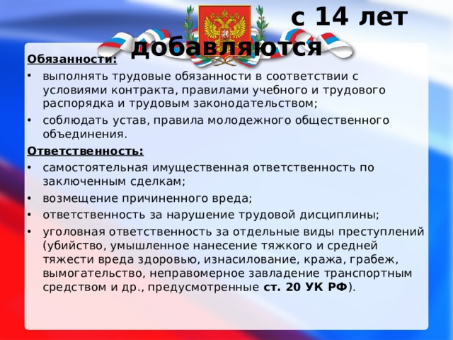  с 14 лет добавляются Обязанности: выполнять трудовые обязанности в соответствии с условиями контракта, правилами учебного и трудового распорядка и трудовым законодательством; соблюдать устав, правила молодежного общественного объединения. Ответственность: самостоятельная имущественная ответственность по заключенным сделкам; возмещение причиненного вреда; ответственность за нарушение трудовой дисциплины; уголовная ответственность за отдельные виды преступлений (убийство, умышленное нанесение тяжкого и средней тяжести вреда здоровью, изнасилование, кража, грабеж, вымогательство, неправомерное завладение транспортным средством и др., предусмотренные ст. 20 УК РФ ). 