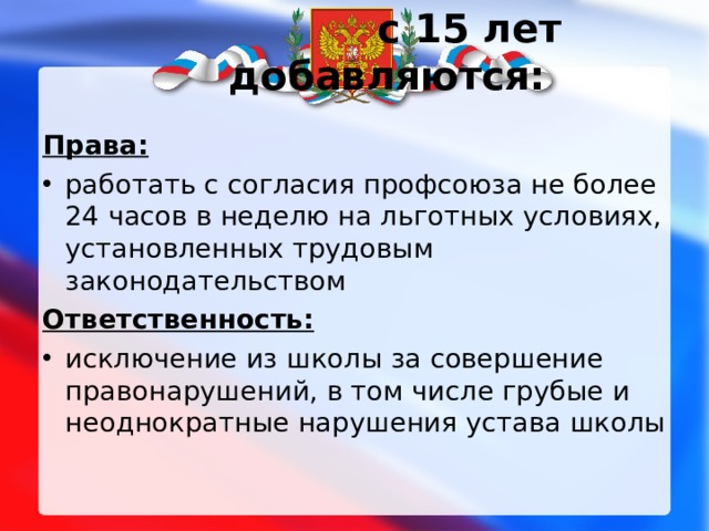  с 15 лет добавляются:   Права: работать с согласия профсоюза не более 24 часов в неделю на льготных условиях, установленных трудовым законодательством Ответственность: исключение из школы за совершение правонарушений, в том числе грубые и неоднократные нарушения устава школы  