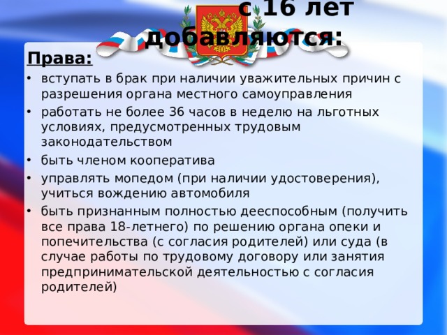  с 16 лет добавляются:   Права: вступать в брак при наличии уважительных причин с разрешения органа местного самоуправления работать не более 36 часов в неделю на льготных условиях, предусмотренных трудовым законодательством быть членом кооператива управлять мопедом (при наличии удостоверения), учиться вождению автомобиля быть признанным полностью дееспособным (получить все права 18-летнего) по решению органа опеки и попечительства (с согласия родителей) или суда (в случае работы по трудовому договору или занятия предпринимательской деятельностью с согласия родителей) 