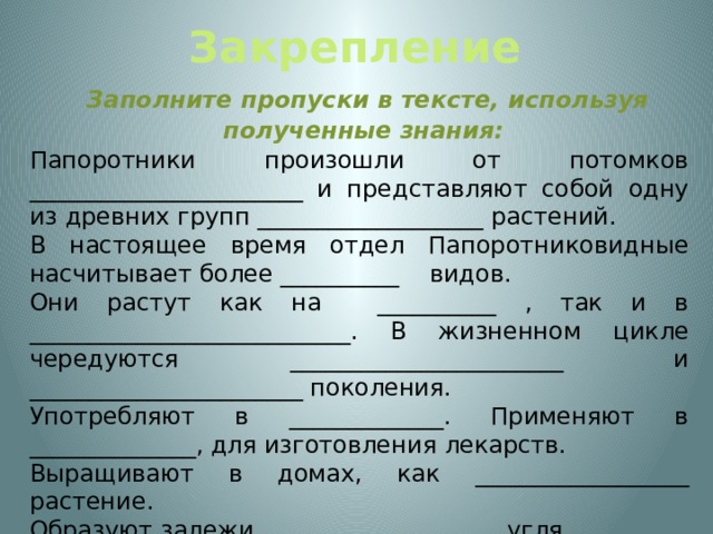 Закрепление  Заполните пропуски в тексте, используя полученные знания: Папоротники произошли от потомков _______________________ и представляют собой одну из древних групп ___________________ растений. В настоящее время отдел Папоротниковидные насчитывает более __________ видов. Они растут как на __________ , так и в ___________________________. В жизненном цикле чередуются _______________________ и _______________________ поколения. Употребляют в _____________. Применяют в ______________, для изготовления лекарств. Выращивают в домах, как __________________ растение. Образуют залежи ____________________ угля. 