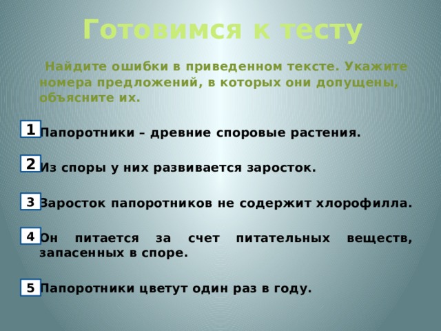 Готовимся к тесту   Найдите ошибки в приведенном тексте. Укажите номера предложений, в которых они допущены, объясните их.   Папоротники – древние споровые растения.    Из споры у них развивается заросток.   Заросток папоротников не содержит хлорофилла.   Он питается за счет питательных веществ, запасенных в споре.    Папоротники цветут один раз в году. 1 2 3 4 5 