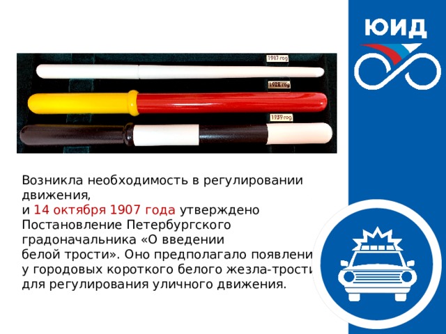 Возникла необходимость в регулировании движения,  и 14 октября 1907 года утверждено Постановление Петербургского градоначальника «О введении белой трости». Оно предполагало появление  у городовых короткого белого жезла-трости  для регулирования уличного движения. 