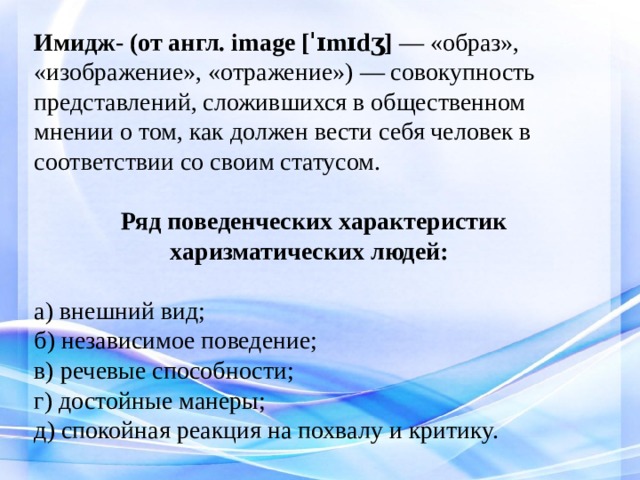 Имидж- (от англ. image [ˈɪmɪdʒ] — «образ», «изображение», «отражение») — совокупность представлений, сложившихся в общественном мнении о том, как должен вести себя человек в соответствии со своим статусом.    Ряд поведенческих характеристик  харизматических людей:   а) внешний вид;  б) независимое поведение;  в) речевые способности;  г) достойные манеры;  д) спокойная реакция на похвалу и критику.    