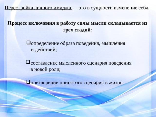 Перестройка личного имиджа — это в сущности изменение себя. Процесс включения в работу силы мысли складывается из трех стадий : определение образа поведения, мышления и действий; определение образа поведения, мышления и действий; составление мысленного сценария поведения в новой роли; претворение принятого сценария в жизнь . 