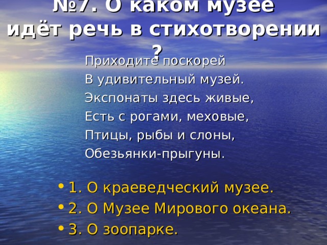№ 7. О каком музее  идёт речь в стихотворении  ?  Приходите поскорей В удивительный музей. Экспонаты здесь живые, Есть с рогами, меховые, Птицы, рыбы и слоны, Обезьянки-прыгуны. 1. О краеведческий музее. 2. О Музее Мирового океана. 3. О зоопарке. 