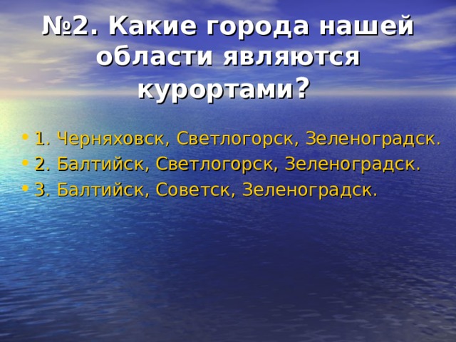 № 2. Какие города нашей области являются курортами ?  1. Черняховск, Светлогорск, Зеленоградск. 2. Балтийск, Светлогорск, Зеленоградск. 3. Балтийск, Советск, Зеленоградск. 