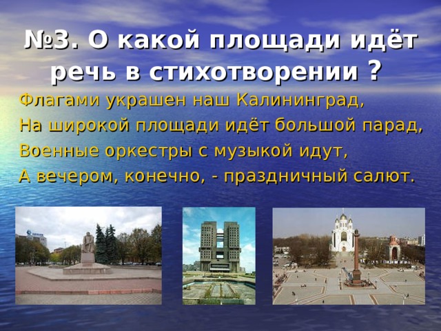 № 3. О какой площади идёт речь в стихотворении  ?  Флагами украшен наш Калининград, На широкой площади идёт большой парад, Военные оркестры с музыкой идут, А вечером, конечно, - праздничный салют.  