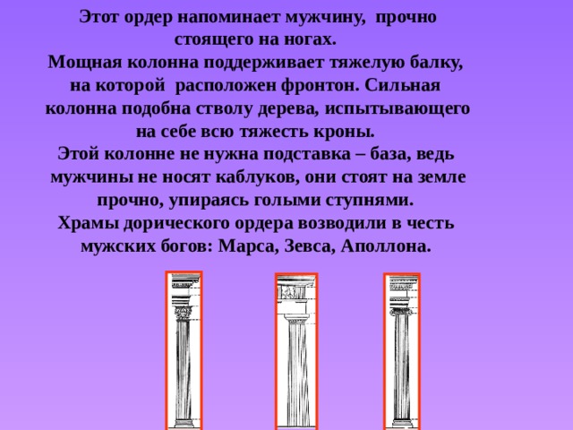 Этот ордер напоминает мужчину, прочно стоящего на ногах. Мощная колонна поддерживает тяжелую балку, на которой расположен фронтон. Сильная колонна подобна стволу дерева, испытывающего на себе всю тяжесть кроны. Этой колонне не нужна подставка – база, ведь мужчины не носят каблуков, они стоят на земле прочно, упираясь голыми ступнями. Храмы дорического ордера возводили в честь мужских богов: Марса, Зевса, Аполлона. 