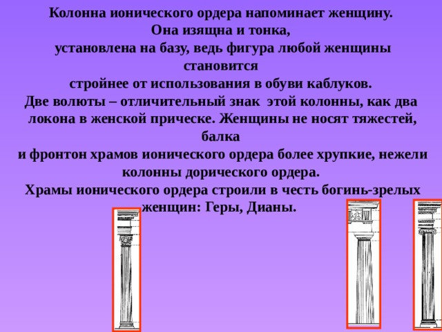 Колонна ионического ордера напоминает женщину. Она изящна и тонка, установлена на базу, ведь фигура любой женщины становится стройнее от использования в обуви каблуков. Две волюты – отличительный знак этой колонны, как два локона в женской прическе. Женщины не носят тяжестей, балка и фронтон храмов ионического ордера более хрупкие, нежели колонны дорического ордера. Храмы ионического ордера строили в честь богинь-зрелых женщин: Геры, Дианы. 