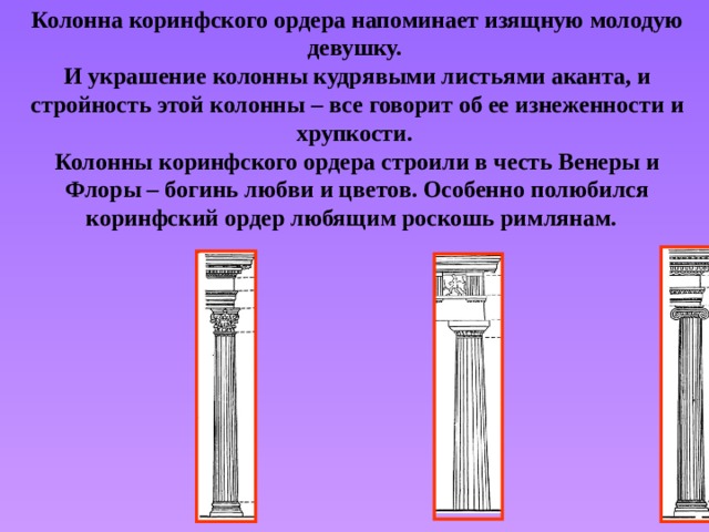 Колонна коринфского ордера напоминает изящную молодую девушку. И украшение колонны кудрявыми листьями аканта, и стройность этой колонны – все говорит об ее изнеженности и хрупкости. Колонны коринфского ордера строили в честь Венеры и Флоры – богинь любви и цветов. Особенно полюбился коринфский ордер любящим роскошь римлянам. 