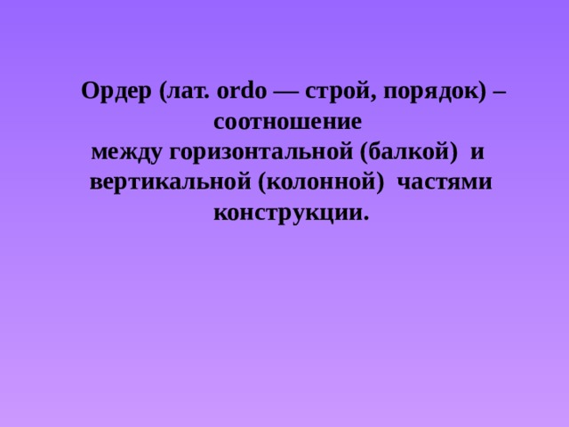  Ордер (лат. ordo — строй, порядок) – соотношение между горизонтальной (балкой) и вертикальной (колонной) частями конструкции. 