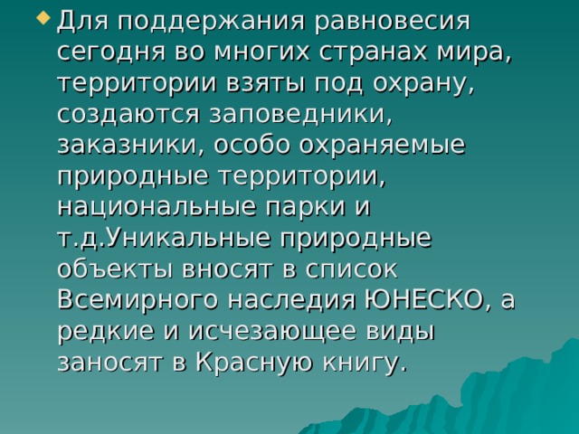 Для поддержания равновесия сегодня во многих странах мира, территории взяты под охрану, создаются заповедники, заказники, особо охраняемые природные территории, национальные парки и т.д.Уникальные природные объекты вносят в список Всемирного наследия ЮНЕСКО, а редкие и исчезающее виды заносят в Красную книгу. 