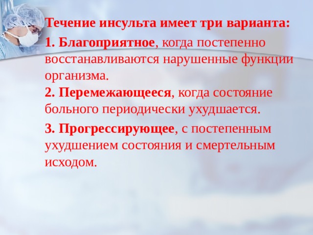 Течение инсульта имеет три варианта: 1. Благоприятное , когда постепенно восстанавливаются нарушенные функции организма.  2. Перемежающееся , когда состояние больного периодически ухудшается. 3. Прогрессирующее , с постепенным ухудшением состояния и смертельным исходом. 