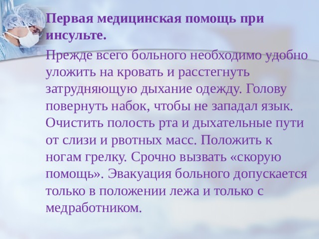 Первая медицинская помощь  при инсульте.  Прежде всего больного необходимо удобно уложить на кровать и расстегнуть затрудняющую дыхание одежду. Голову повернуть набок, чтобы не западал язык. Очистить полость рта и дыхательные пути от слизи и рвотных масс. Положить к ногам грелку. Срочно вызвать «скорую помощь». Эвакуация больного допускается только в положении лежа и только с медработником. 