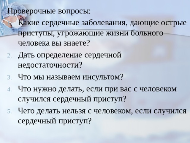 Проверочные вопросы: Какие сердечные заболевания, дающие острые приступы, угрожающие жизни больного человека вы знаете? Дать определение сердечной недостаточности? Что мы называем инсультом? Что нужно делать, если при вас с человеком случился сердечный приступ? Чего делать нельзя с человеком, если случился сердечный приступ? 