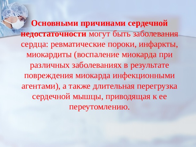  Основными причинами сердечной недостаточности могут быть заболевания сердца: ревматические пороки, инфаркты, миокардиты (воспаление миокарда при различных заболеваниях в результате повреждения миокарда инфекционными агентами), а также длительная перегрузка сердечной мышцы, приводящая к ее переутомлению. 