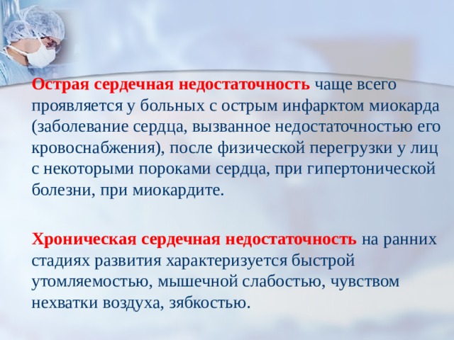   Острая сердечная недостаточность  чаще всего проявляется у больных с острым инфарктом миокарда (заболевание сердца, вызванное недостаточностью его кровоснабжения), после физической перегрузки у лиц с некоторыми пороками сердца, при гипертонической болезни, при миокардите.  Хроническая сердечная недостаточность  на ранних стадиях развития характеризуется быстрой утомляемостью, мышечной слабостью, чувством нехватки воздуха, зябкостью. 