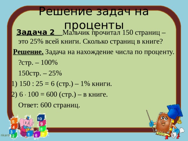 Решение задач на проценты  Задача 2 Мальчик прочитал 150 страниц – это 25% всей книги. Сколько страниц в книге?  Решение. Задача на нахождение числа по проценту.  ?стр. – 100%  150стр. – 25% 1) 150 : 25 = 6 (стр.) – 1% книги. 2) 6 . 100 = 600 (стр.) – в книге.  Ответ: 600 страниц. 